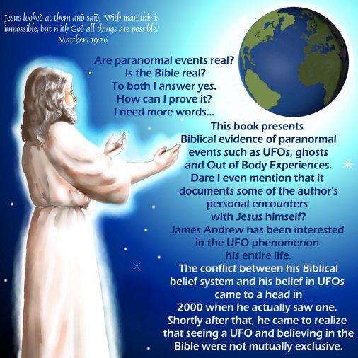 Are paranormal events real? Is the Bible real? To both I answer yes. How can I prove it? I need more words...
This book presents Biblical evidence of paranormal events such as UFOs, ghosts and Out of Body Experiences. Dare I even mention that it documents some of the author's personal encounters with Jesus himself?
James Andrew has been interested in the UFO phenomenon his entire life. The conflict between his Biblical belief system and his belief in UFOs came to a head in 2000 when he actually saw one. Shortly after that, he came to realize that seeing a UFO and believing in the Bible were not mutually exclusive.